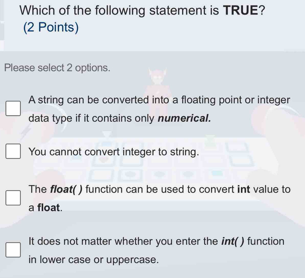 Which of the following statement is TRUE?
(2 Points)
Please select 2 options.
A string can be converted into a floating point or integer
data type if it contains only numerical.
You cannot convert integer to string.
The float( ) function can be used to convert int value to
a float.
It does not matter whether you enter the int( ) function
in lower case or uppercase.