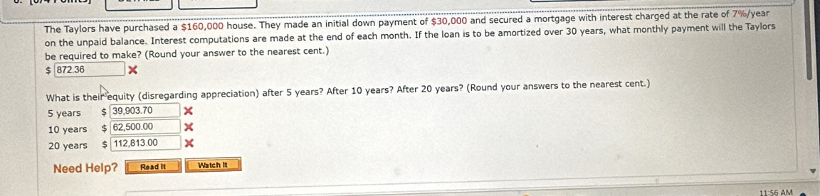 The Taylors have purchased a $160,000 house. They made an initial down payment of $30,000 and secured a mortgage with interest charged at the rate of 7%/year
on the unpaid balance. Interest computations are made at the end of each month. If the loan is to be amortized over 30 years, what monthly payment will the Taylors 
be required to make? (Round your answer to the nearest cent.)
$ 872.36
What is their equity (disregarding appreciation) after 5 years? After 10 years? After 20 years? (Round your answers to the nearest cent.)
5 years $ 39,903.70
10 years $ 62,500.00
20 years $ 112,813.00 x 
Need Help? Read it Watch It 
11:56 AM