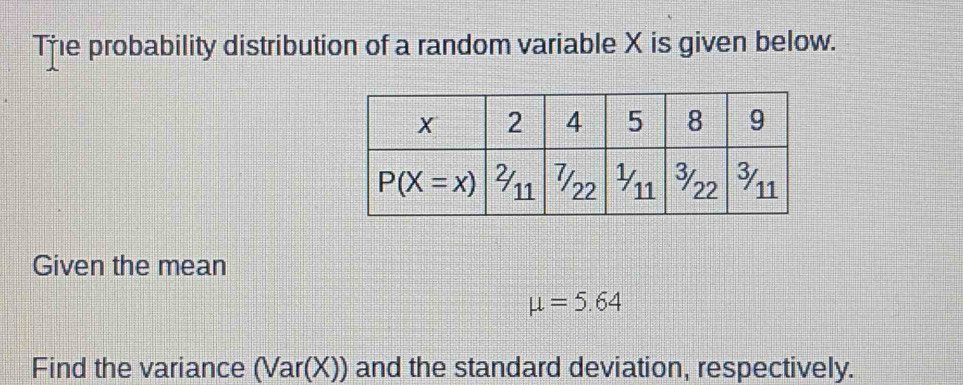 Tře probability distribution of a random variable X is given below.
Given the mean
mu =5.64
Find the variance (Var(X)) and the standard deviation, respectively.