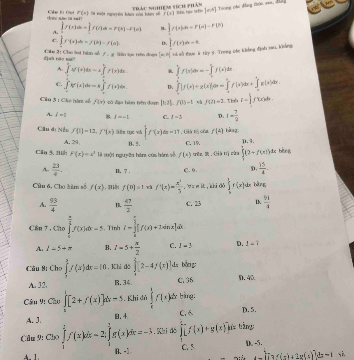 trác nghiệm tích phân
x10° Ars
Câu 1: Gọi F(x) là một nguyên hàm của hàm số f(x) liên tục trên [a,b] Trong các đẳng thức sau, đẳng
thức nào là sai?
A. ∈tlimits _a^(bf(x)dx=∈tlimits _a^bf(t)dt=F(b)-F(a)
B. ∈tlimits _0^tf(x)dx=F(a)-F(b).
C. ∈tlimits f'(x)dx=f(b)-f(a). ∈tlimits _0^4f(x)dx=0.
D.
Câu 2: Cho hai hàm số ƒ , g liên tục trên đoạn [a;b] và số thực k tùy ý. Trong các khảng định sau, khảng
định nào sai?
A. ∈tlimits _a^bxf(x)dx=x∈tlimits _a^bf(x)dx. ∈tlimits _a^bf(x)dx=-∈tlimits _b^af(x)dx.
B.
C. ∈tlimits _a^bkf(x)dx=k∈tlimits _a^bf(x)dx. ∈tlimits _a^b[f(x)+g(x)]dx=∈tlimits _a^bf(x)dx+∈tlimits _a^bg(x)dx.
D.
Câu 3 : Cho hàm số f(x) có đạo hàm trên đoạn [1;2],f(1)=1 và f(2)=2 、 Tinh I=∈tlimits _1^2f'(x)dx.
A. I=1 D. I=frac 7)2
B. I=-1 C. I=3
Câu 4: Nếu f(1)=12,f'(x) liên tục và ∈tlimits _1^(4f^,)(x)dx=17. Giá trị của f(4) bàng:
A. 29. B. 5. C. 19. D. 9.
Câu 5. Biết F(x)=x^3 là một nguyên hàm của hàm số f(x) trên R . Giá trị của ∈tlimits^2(2+f(x))dx bằng
A.  23/4 . B. 7 . C. 9.
D.  15/4 .
Câu 6. Cho hàm số f(x). Biết f(0)=1 và f'(x)= x^2/3 ,forall x∈ R , khi đó ∈tlimits _0^(3f(x)dx bằng
A. frac 93)4  47/2   91/4 
B.
C. 23
D.
Câu 7 . Cho ∈tlimits _0^((frac π)2)f(x)dx=5. Tính I=∈tlimits _0^((frac π)2)[f(x)+2sin x]dx.
A. I=5+π B. I=5+ π /2  C. I=3
D. I=7
Câu 8: Cho ∈tlimits _2^(5f(x)dx=10. Khi đó ∈tlimits _5^2[2-4f(x)] dx bằng:
A. 32.
B. 34. C. 36. D. 40.
Câu 9: Cho ∈tlimits _0^1[2+f(x)]dx=5. Khi đó ∈tlimits _0^1f(x)dx bằng:
C. 6. D. 5.
A. 3.
B. 4.
Câu 9: Cho ∈tlimits _1^3f(x)dx=2;∈tlimits _1^3g(x)dx=-3. Khi đó ∈tlimits _0^3[f(x)+g(x)]dx bằng:
C. 5. D. -5.
A. 1. B. -1.
4-∈tlimits _4^2[)^2[3f(x)+2g(x)]dx=1 và