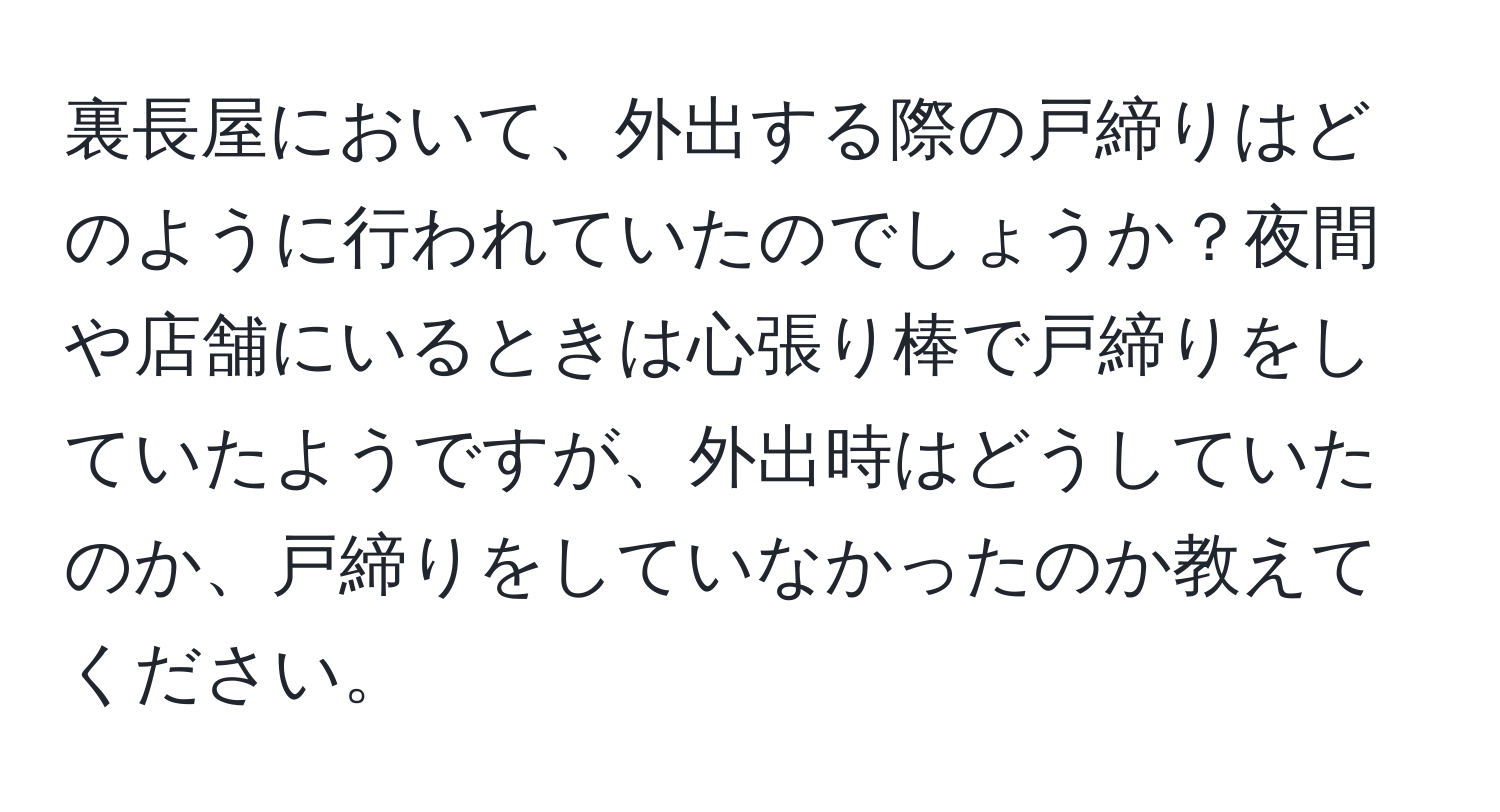 裏長屋において、外出する際の戸締りはどのように行われていたのでしょうか？夜間や店舗にいるときは心張り棒で戸締りをしていたようですが、外出時はどうしていたのか、戸締りをしていなかったのか教えてください。