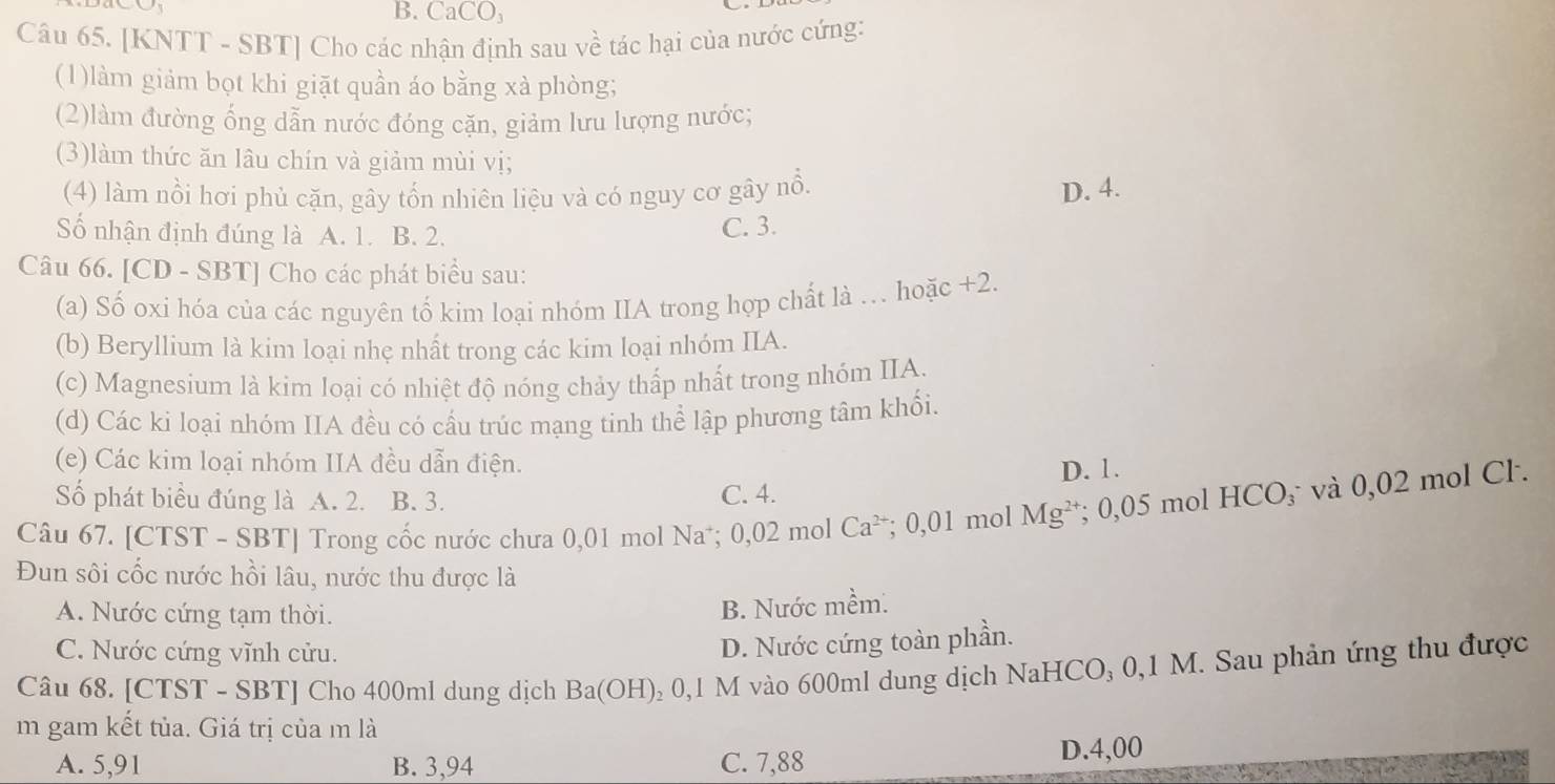 CaCO_3
Câu 65. [KNTT - SBT] Cho các nhận định sau về tác hại của nước cứng:
(1)làm giảm bọt khi giặt quần áo bằng xà phòng;
(2)làm đường ống dẫn nước đóng cặn, giảm lưu lượng nước;
(3)làm thức ăn lâu chín và giảm mùi vị;
(4) làm nổi hơi phủ cặn, gây tổn nhiên liệu và có nguy cơ gây nổ. D. 4.
ố nhận định đúng là A. 1. B. 2.
C. 3.
Câu 66. [CD - SBT] Cho các phát biểu sau: +2.
(a) Số oxi hóa của các nguyên tố kim loại nhóm IIA trong hợp chất là . hoặc
(b) Beryllium là kim loại nhẹ nhất trong các kim loại nhóm IIA.
(c) Magnesium là kim loại có nhiệt độ nóng chảy thấp nhất trong nhóm IIA.
(d) Các ki loại nhóm IIA đều có cấu trúc mạng tinh thể lập phương tâm khối.
(e) Các kim loại nhóm IIA đều dẫn điện.
Số phát biểu đúng là A. 2. B. 3. C. 4. D. 1.
Câu 67. [CTST - SBT] Trong cốc nước chưa 0,01 mol Na*; 0,02 mol Ca^(2+); 0,01 mol Mg^(2+); 0,05 mol HCO₃ và 0,02 mol Cl.
Đun sôi cốc nước hồi lâu, nước thu được là
A. Nước cứng tạm thời.
B. Nước mềm.
C. Nước cứng vĩnh cửu.
D. Nước cứng toàn phần.
Câu 68. [CTST - SBT] Cho 400ml dung dịch Ba(OH)₂ 0,1 M vào 600ml dung dịch NaHCO₃ 0,1 M. Sau phản ứng thu được
m gam kết tủa. Giá trị của m là
A. 5,91 B. 3,94 C. 7,88 D.4,00