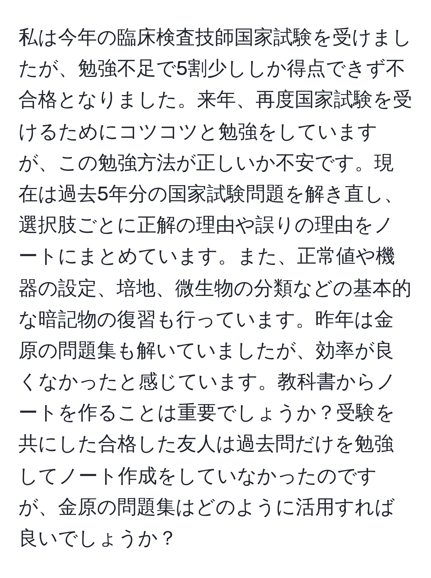 私は今年の臨床検査技師国家試験を受けましたが、勉強不足で5割少ししか得点できず不合格となりました。来年、再度国家試験を受けるためにコツコツと勉強をしていますが、この勉強方法が正しいか不安です。現在は過去5年分の国家試験問題を解き直し、選択肢ごとに正解の理由や誤りの理由をノートにまとめています。また、正常値や機器の設定、培地、微生物の分類などの基本的な暗記物の復習も行っています。昨年は金原の問題集も解いていましたが、効率が良くなかったと感じています。教科書からノートを作ることは重要でしょうか？受験を共にした合格した友人は過去問だけを勉強してノート作成をしていなかったのですが、金原の問題集はどのように活用すれば良いでしょうか？