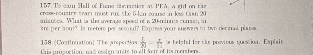 To earn Hall of Fame distinction at PEA, a girl on the 
cross-country team must run the 5-km course in less than 20
minutes. What is the average speed of a 20-minute runner, in
km per hour? in meters per second? Express your answers to two decimal places. 
158 (Continuation) The proportion  5/20 = x/60  is helpful for the previous question. Explain 
this proportion, and assign units to all four of its members.