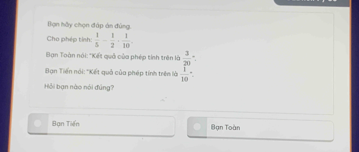 Bạn hãy chọn đáp án đúng.
Cho phép tính:  1/5 - 1/2 ·  1/10 . 
Bạn Toàn nói: "Kết quả của phép tính trên là  3/20 ''. 
Bạn Tiến nói: "Kết quả của phép tính trên là  1/10 .
Hỏi bạn nào nói đúng?
Bạn Tiến Bạn Toàn