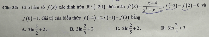 Cho hàm số f(x) xác định trên Rvee  -2;1 thỏa mãn f'(x)= (x-4)/x^2+x-2 , f(-3)-f(2)=0 và
f(0)=1. Giá trị của biểu thức f(-4)+2f(-1)-f(3) bằng
A. 3ln  5/2 +2. B. 3ln  2/5 +2. C. 2ln  2/5 +2. D. 3ln  2/5 +3.