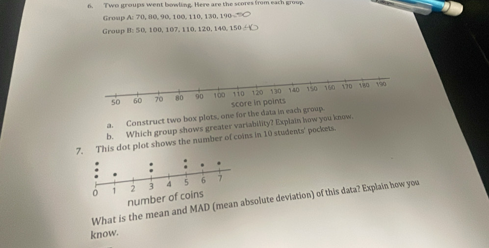 Two groups went bowling. Here are the scores from each group. 
Group A: 70, 80, 90, 100, 110, 130, 190
Group B: 50, 100, 107, 110, 120, 140, 150
a. Construct two box plots, one for the data in eac 
b. Which group shows greater variability? Explain how you know. 
7. This dot plot shows the number of coins in 10 students' pockets. 
number of coins 
What is the mean and MAD (mesolute deviation) of this data? Explain how you 
know.
