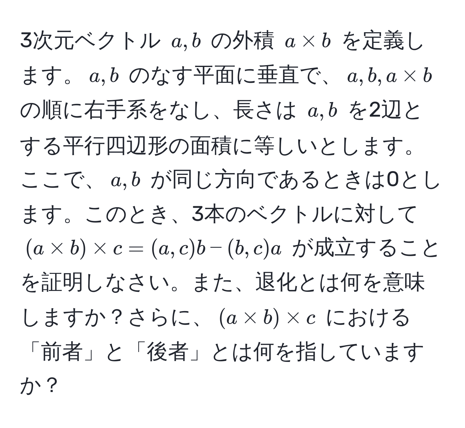 3次元ベクトル $a, b$ の外積 $a * b$ を定義します。$a, b$ のなす平面に垂直で、$a, b, a * b$ の順に右手系をなし、長さは $a, b$ を2辺とする平行四辺形の面積に等しいとします。ここで、$a, b$ が同じ方向であるときは0とします。このとき、3本のベクトルに対して $(a * b) * c = (a, c)b - (b, c)a$ が成立することを証明しなさい。また、退化とは何を意味しますか？さらに、$(a * b) * c$ における「前者」と「後者」とは何を指していますか？