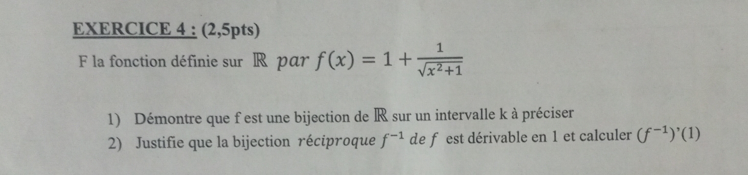 (2,5pts) 
F la fonction définie sur R par f(x)=1+ 1/sqrt(x^2+1) 
1) Démontre que f est une bijection de R sur un intervalle k à préciser 
2) Justifie que la bijection réciproque f^(-1) de f est dérivable en 1 et calculer (f^(-1))^,(1)