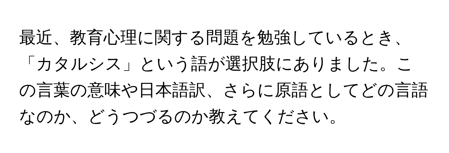 最近、教育心理に関する問題を勉強しているとき、「カタルシス」という語が選択肢にありました。この言葉の意味や日本語訳、さらに原語としてどの言語なのか、どうつづるのか教えてください。