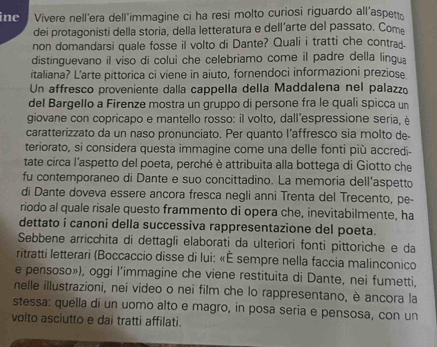 ine  Vivere nell’era dell’immagine ci ha resi molto curiosi riguardo all’aspetto
dei protagonisti della storia, della letteratura e dell’arte del passato. Com
non domandarsi quale fosse il volto di Dante? Quali i tratti che contrad.
distinguevano il viso di colui che celebriamo come il padre della lingua
italiana? L’arte pittorica ci viene in aiuto, fornendoci informazioni preziose.
Un affresco proveniente dalla cappella della Maddalena nel palazzo
del Bargello a Firenze mostra un gruppo di persone fra le quali spicca un
giovane con copricapo e mantello rosso: il volto, dall'espressione seria, è
caratterizzato da un naso pronunciato. Per quanto l’affresco sia molto de
teriorato, si considera questa immagine come una delle fonti più accredi-
tate circa l'aspetto del poeta, perché è attribuita alla bottega di Giotto che
fu contemporaneo di Dante e suo concittadino. La memoria dell’aspetto
di Dante doveva essere ancora fresca negli anni Trenta del Trecento, pe-
riodo al quale risale questo frammento di opera che, inevitabilmente, ha
dettato i canoni della successiva rappresentazione del poeta.
Sebbene arricchita di dettagli elaborati da ulteriori fonti pittoriche e da
ritratti letterari (Boccaccio disse di lui: «È sempre nella faccia malinconico
e pensoso»), oggi l’immagine che viene restituita di Dante, nei fumetti,
nelle illustrazioni, nei video o nei film che lo rappresentano, è ancora la
stessa: quella di un uomo alto e magro, in posa seria e pensosa, con un
volto asciutto e dai tratti affilati.