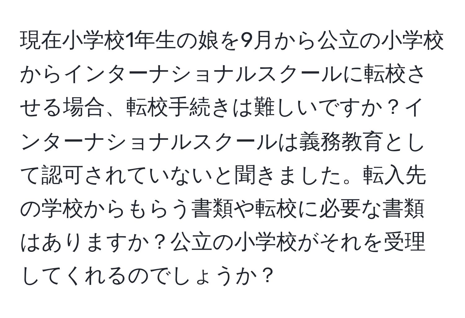 現在小学校1年生の娘を9月から公立の小学校からインターナショナルスクールに転校させる場合、転校手続きは難しいですか？インターナショナルスクールは義務教育として認可されていないと聞きました。転入先の学校からもらう書類や転校に必要な書類はありますか？公立の小学校がそれを受理してくれるのでしょうか？