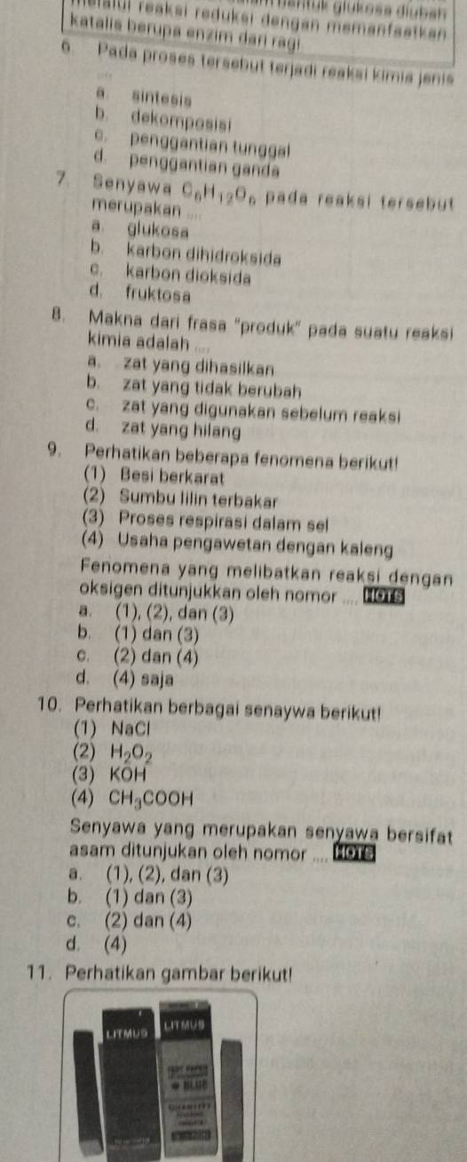 gantük glükośa diuban
elalui reaksi reduksi dengan memanfaatkan
katalis berupa enzim dari ragi
6. Pada proses tersebut terjadi reaksi kimia jenis
a sintesis
b. dekomposisi
c.penggantian tunggal
d. penggantian ganda
7. Senyawa C_6H_12O_6 pada reaksi tersebut
merupakan ....
a glukosa
b. karbon dihidroksida
c. karbon dioksida
d. fruktosa
8. Makna dari frasa "produk" pada suatu reaksi
kimia adalah ....
a. zat yang dihasilkan
b. zat yang tidak berubah
c. zat yang digunakan sebelum reaksi
d. zat yang hilang
9. Perhatikan beberapa fenomena berikut!
(1) Besi berkarat
(2) Sumbu lilin terbakar
(3) Proses respirasi dalam sel
(4) Usaha pengawetan dengan kaleng
Fenomena yang melibatkan reaksi dengan
oksigen ditunjukkan oleh nomor .... .o
a. (1), (2), dan (3)
b. (1) dan (3)
c. (2) dan (4)
d. (4) saja
10. Perhatikan berbagai senaywa berikut!
(1) NaCl
(2) H_2O_2
(3) KOF
(4) CH_3COOH
Senyawa yang merupakan senyawa bersifat
asam ditunjukan oleh nomor ....
a. (1), (2), dan (3)
b. (1) dan (3)
c. (2) dan (4)
d. (4)
11. Perhatikan gambar berikut!
LIT MUS LITMUS