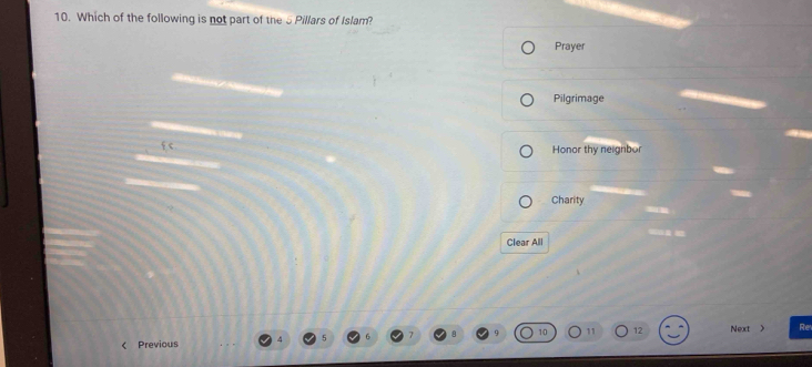 Which of the following is not part of the 5 Pillars of Islam?
Prayer
Pilgrimage
f c Honor thy neignbor
Charity
Clear All
11 12 Next
Previous  Re