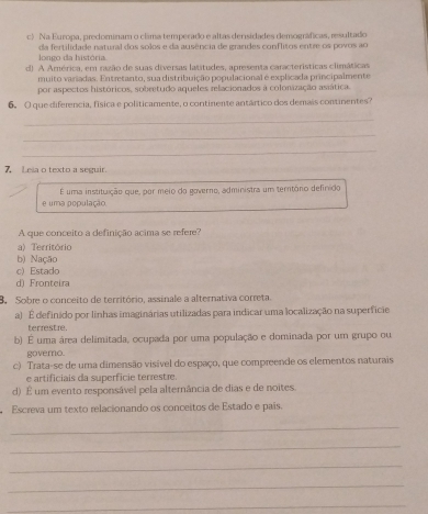 c) Na Europa, predominam o cláma temperado e altas densidades demográficas, resultado
longo da história da fertilidade natural dos solos e da ausência de grandes conflitos entre os povos ao
d) A América, em razão de suas diversas latitudes, apresenta características climáticas
muito variadas. Entretanto, sua distribuição populacional é explicada principalmente
por aspectos históricos, sobretudo aqueles relacionados à colonização asiática.
6. O que diferencia, física e politicamente, o continente antártico dos demais continentes?
_
_
_
7, Leia o texto a seguir.
e uma população É uma instituição que, por meio do governo, administra um terntôrio definído
A que conceito a definição acima se refere?
a) Território
b) Nação
c) Estado
d) Fronteira
3 Sobre o conceito de território, assinale a alternativa correta.
a) É definido por linhas imaginárias utilizadas para indicar uma localização na superfície
terrestre.
b) É uma área delimitada, ocupada por uma população e dominada por um grupo ou
govero.
c) Trata-se de uma dimensão visível do espaço, que compreende os elementos naturais
e artificiais da superficie terrestæe.
d) É um evento responsável pela alternância de dias e de noites.
Escreva um texto relacionando os conceitos de Estado e pais.
_
_
_
_
_