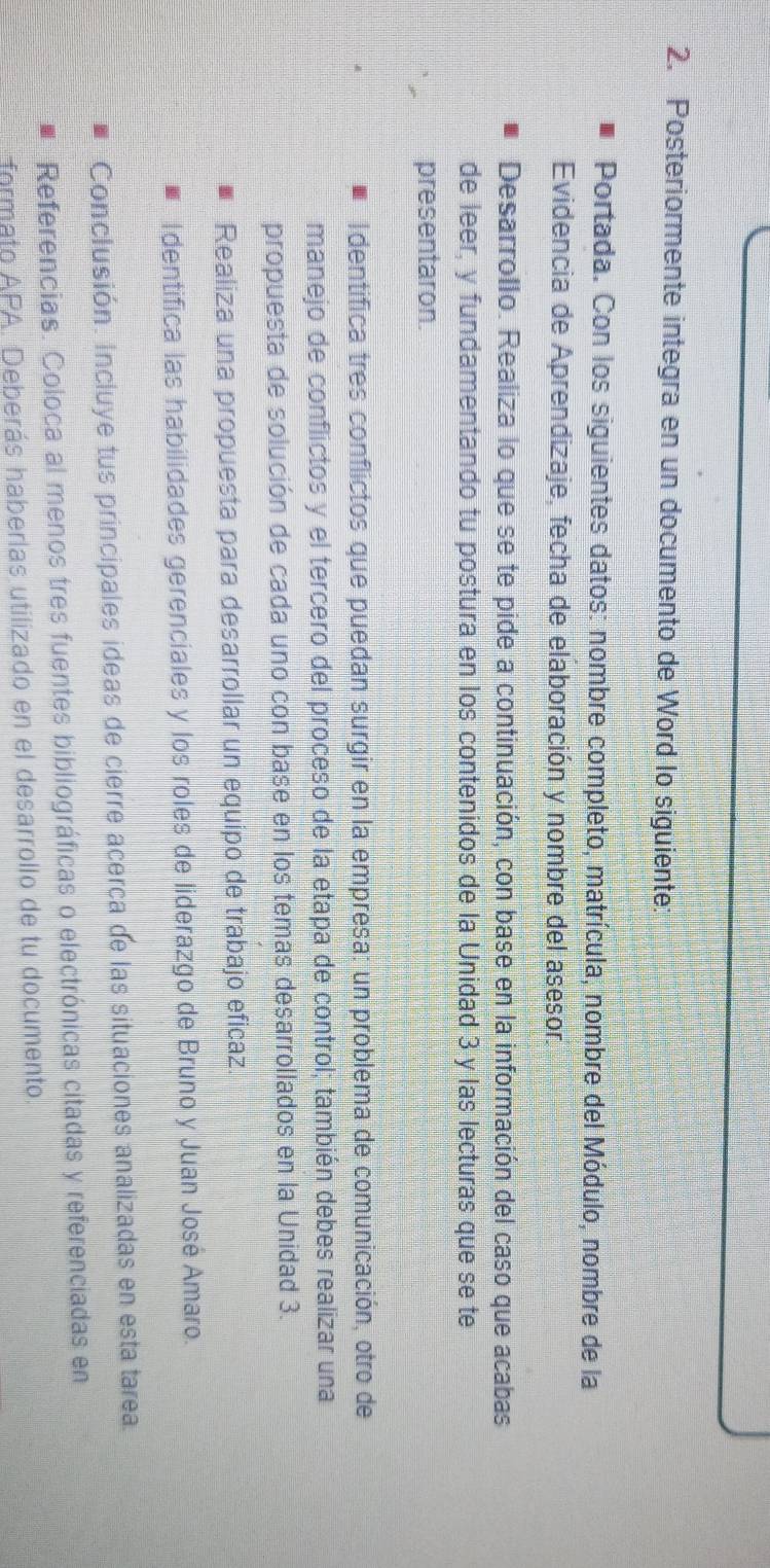 Posteriormente integra en un documento de Word lo siguiente: 
Portada. Con los siguientes datos: nombre completo, matrícula, nombre del Módulo, nombre de la 
Evidencia de Aprendizaje, fecha de elaboración y nombre del asesor. 
Desarrollo. Realiza lo que se te pide a continuación, con base en la información del caso que acabas 
de leer, y fundamentando tu postura en los contenidos de la Unidad 3 y las lecturas que se te 
presentaron. 
I dentifica tres conflictos que puedan surgir en la empresa: un problema de comunicación, otro de 
manejo de conflictos y el tercero del proceso de la etapa de control; también debes realizar una 
propuesta de solución de cada uno con base en los temas desarrollados en la Unidad 3. 
Realiza una propuesta para desarrollar un equipo de trabajo eficaz. 
Identifica las habilidades gerenciales y los roles de liderazgo de Bruno y Juan José Amaro. 
Conclusión. Incluye tus principales ideas de cierre acerca de las situaciones analizadas en esta tarea. 
Referencias. Coloca al menos tres fuentes bibliográficas o electrónicas citadas y referenciadas en 
formato APA. Deberás haberlas utilizado en el desarrollo de tu documento