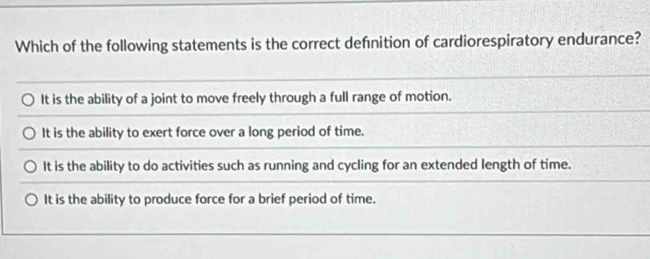 Which of the following statements is the correct defnition of cardiorespiratory endurance?
It is the ability of a joint to move freely through a full range of motion.
It is the ability to exert force over a long period of time.
It is the ability to do activities such as running and cycling for an extended length of time.
It is the ability to produce force for a brief period of time.