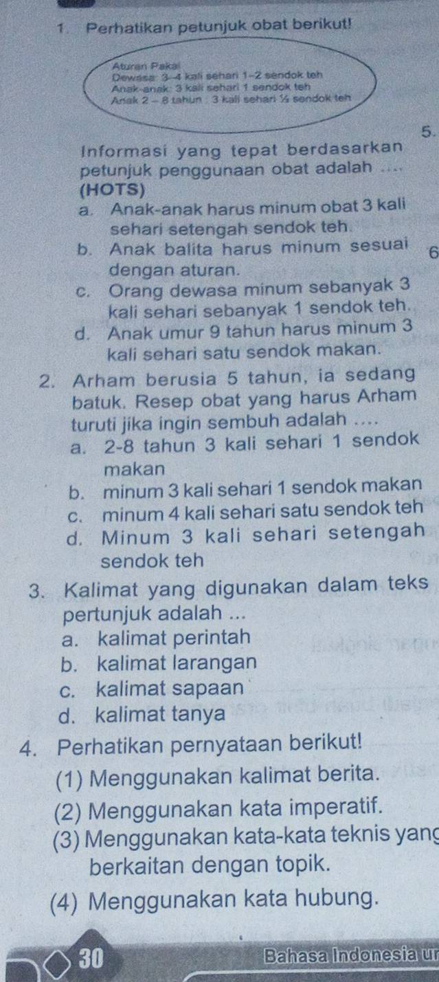 Perhatikan petunjuk obat berikut!
5.
Informasi yang tepat berdasarkan
petunjuk penggunaan obat adalah ....
(HOTS)
a. Anak-anak harus minum obat 3 kali
sehari setengah sendok teh.
b. Anak balita harus minum sesuai 6
dengan aturan.
c. Orang dewasa minum sebanyak 3
kali sehari sebanyak 1 sendok teh.
d. Anak umur 9 tahun harus minum 3
kali sehari satu sendok makan.
2. Arham berusia 5 tahun, ia sedang
batuk. Resep obat yang harus Arham
turuti jika ingin sembuh adalah ....
a. 2-8 tahun 3 kali sehari 1 sendok
makan
b. minum 3 kali sehari 1 sendok makan
c. minum 4 kali sehari satu sendok teh
d. Minum 3 kali sehari setengah
sendok teh
3. Kalimat yang digunakan dalam teks
pertunjuk adalah ...
a. kalimat perintah
b. kalimat larangan
c. kalimat sapaan
d. kalimat tanya
4. Perhatikan pernyataan berikut!
(1) Menggunakan kalimat berita.
(2) Menggunakan kata imperatif.
(3) Menggunakan kata-kata teknis yang
berkaitan dengan topik.
(4) Menggunakan kata hubung.
30 Bahasa Indonesia ur