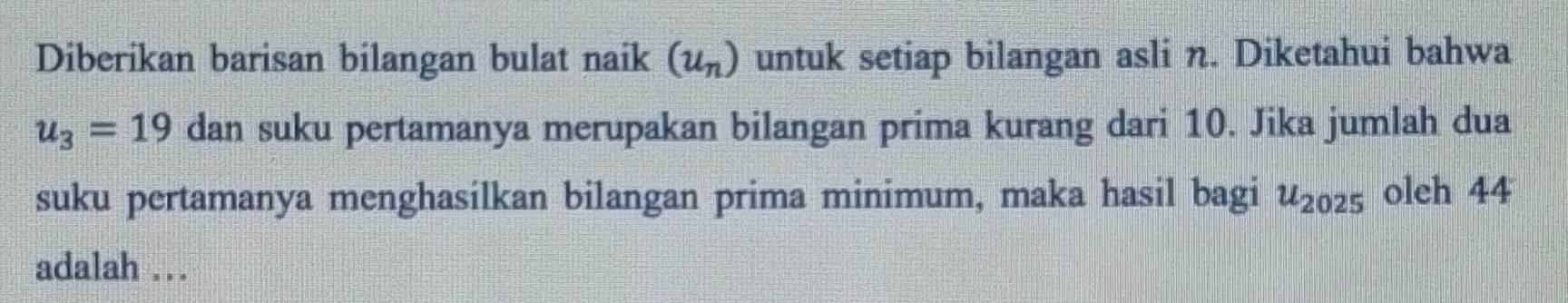 Diberikan barisan bilangan bulat naik (u_n) untuk setiap bilangan asli n. Diketahui bahwa
u_3=19 dan suku pertamanya merupakan bilangan prima kurang dari 10. Jika jumlah dua 
suku pertamanya menghasílkan bilangan prima minimum, maka hasil bagi u_2025 oleh 44
adalah ..