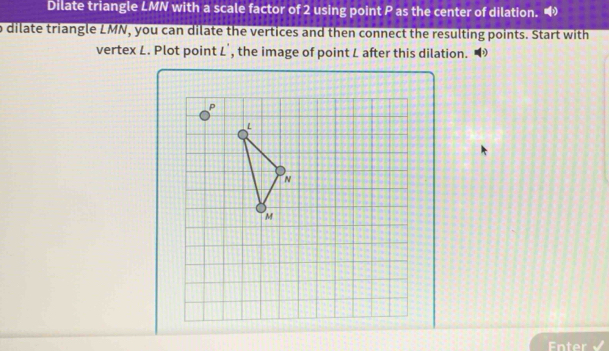 Dilate triangle LMN with a scale factor of 2 using point P as the center of dilation. 
o dilate triangle LMN, you can dilate the vertices and then connect the resulting points. Start with 
vertex L. Plot point L', the image of point L after this dilation. 
Enter