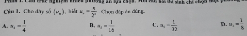 Phân 1. Cầu trác nghiệm nhiều phường ăn lựa chộn. Mới cầu hỏi thí sinh chỉ chọn một ph
Câu 1. Cho dãy số (u_n) , biết u_n= n/2^n . Chọn đáp án đúng.
A. u_4= 1/4  B. u_5= 1/16  C. u_5= 1/32  D. u_3= 1/8 