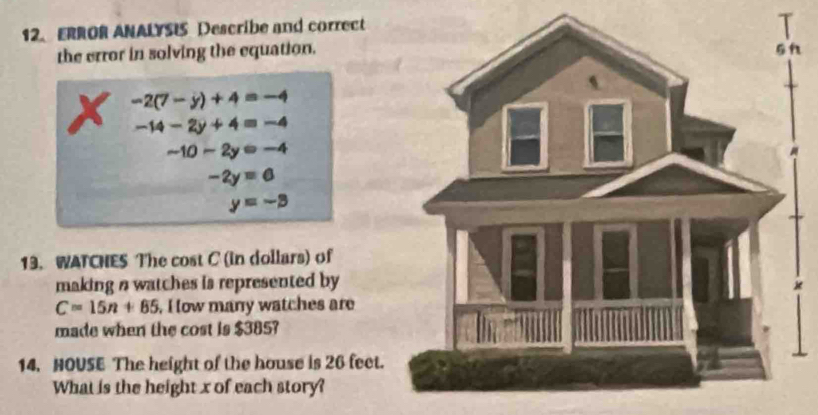 ERROR ANALYSIS Describe and correct 
the error in solving the equation.
-2(7-y)+4=-4
-14-2y+4=-4
-10-2y=-4
-2y=0
y=-3
13. WATCHES The cost C (in dollars) of 
making n watches is represented by
C=15n+85 , I ow many watches are 
made when the cost is $385? 
14. NOUSE The height of the house is 26 feet. 
What is the height x of each story?