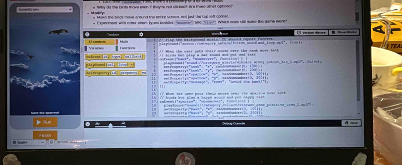 hameScreen e Why do the birds move even if they're not clicked? Are there other options?
Modify: Make the birds move around the entire screen, not just the top left corner.
# Experiment with other event types pesides "vsover) and "cn") Which ones still make the game work?
Toobor Work pace  ① Version Mistora B Show Gorks
Ul contrals Math 3 // Play the background musto. It ahould repeas forever.  Crse ) 
playSound("aoand://category_nature/foreat wood and_ [nep,mp]^circ 
Varables Functions // When the user puts their mouse over the hawk move both
caEvent(id, type, callback) 5 // birds but 6 . cnEvent("hawt", "mouse: ay a sad sound and put sad text .
vver°.
playSound(wrl, loop) 7    laySoun d i" so a d i categry aler t sv  bra  w on   a function( )
ationhit1,np3°,(aJee)
s et Property ("hauk", " =   r andomSumb r 10,100)1=
-^2y^n,
setProperty(id, property,va 10 aet Property ("sparrov", act  Property ("hawrk",   r a n don Numbe r    r  n d om ush e n 10. 1001)
''x''
11
12 setProperty ("measage", setProperty("sparrow", ^circ y° randomNumbez(0, 200))。   "Awoid th e ha w    
13 )) .
i  
15 // When the user puts their mouse over the eparrow move both 
16 // birds but  play a happy sound and put happy text.
17+ cnEvent("sparrow", "mousecver", function 
18 play@ound("sound://category collect/vibrant game positive LEm 2.m(3°)
19 aetPreperty("hask", "x", randosMmber (0,100))
20 aetProperty("hawk", "y", randonMumber 10.2001)=
Run Debug Console A C==
Fintsh
O English