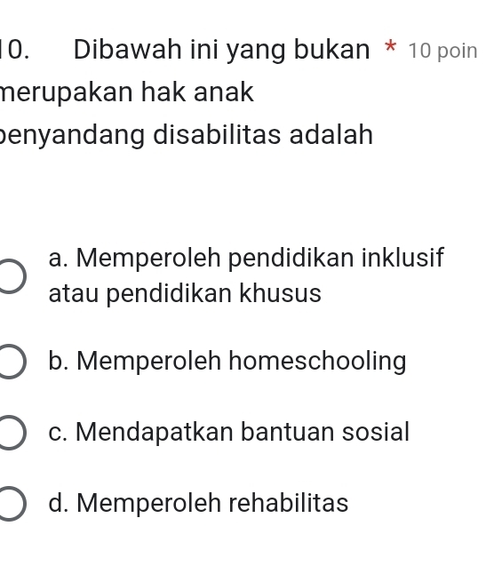 Dibawah ini yang bukan * 10 poin
merupakan hak anak 
benyandang disabilitas adalah
a. Memperoleh pendidikan inklusif
atau pendidikan khusus
b. Memperoleh homeschooling
c. Mendapatkan bantuan sosial
d. Memperoleh rehabilitas