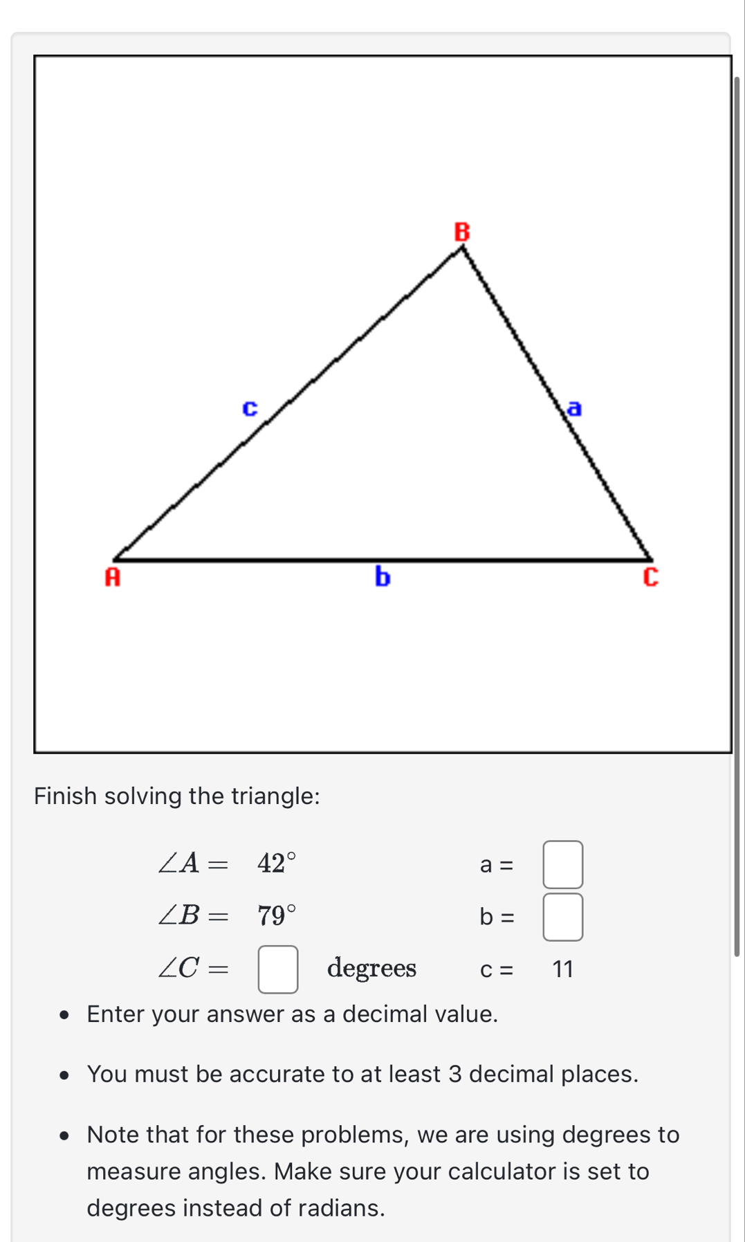 Finish solving the triangle:
∠ A=42°
a=□
∠ B=79°
b=□
∠ C=□ degrees c=11
Enter your answer as a decimal value. 
You must be accurate to at least 3 decimal places. 
Note that for these problems, we are using degrees to 
measure angles. Make sure your calculator is set to 
degrees instead of radians.