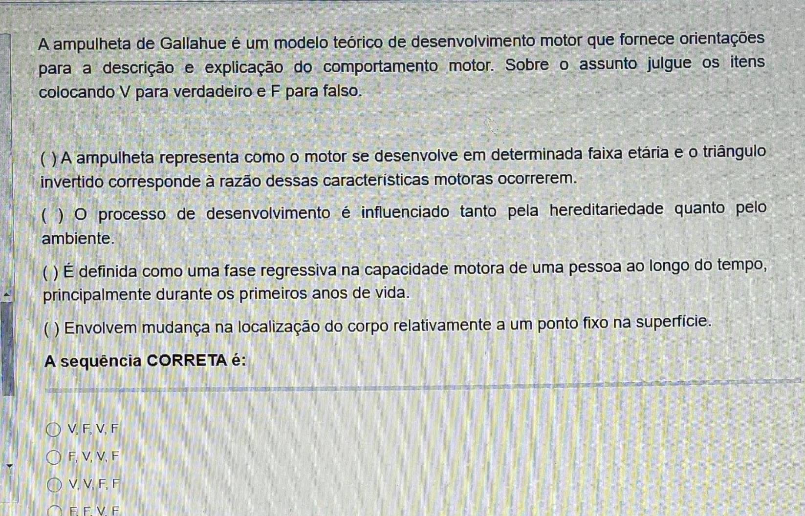 A ampulheta de Gallahue é um modelo teórico de desenvolvimento motor que fornece orientações
para a descrição e explicação do comportamento motor. Sobre o assunto julgue os itens
colocando V para verdadeiro e F para falso.
 ) A ampulheta representa como o motor se desenvolve em determinada faixa etária e o triângulo
invertido corresponde à razão dessas características motoras ocorrerem.
( ) O processo de desenvolvimento é influenciado tanto pela hereditariedade quanto pelo
ambiente.
) É definida como uma fase regressiva na capacidade motora de uma pessoa ao longo do tempo,
principalmente durante os primeiros anos de vida.
 ) Envolvem mudança na localização do corpo relativamente a um ponto fixo na superfície.
A sequência CORRETA é:
V, F, V, F
F, V, V, F
V, V, F, F