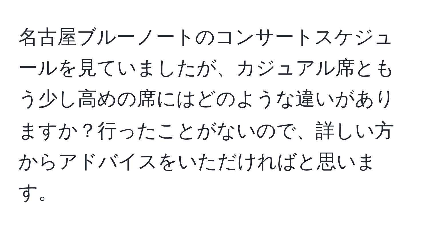 名古屋ブルーノートのコンサートスケジュールを見ていましたが、カジュアル席ともう少し高めの席にはどのような違いがありますか？行ったことがないので、詳しい方からアドバイスをいただければと思います。