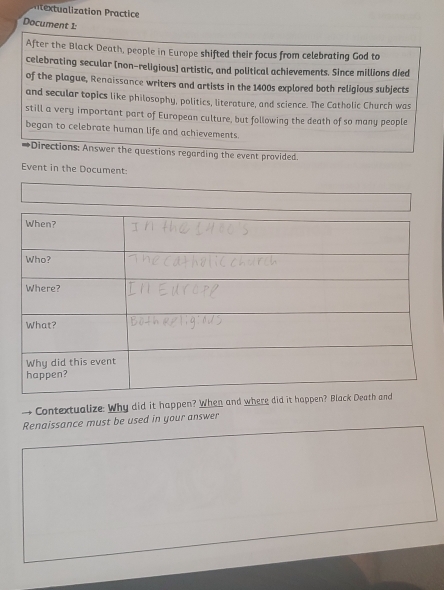 ization ractice 
Document 1: 
After the Black Death, people in Europe shifted their focus from celebrating God to 
celebrating secular (non-religious) artistic, and political achievements. Since millions died 
of the plague, Renaissance writers and artists in the 1400s explored both religious subjects 
and secular topics like philosophy, politics, literature, and science. The Catholic Church was 
still a very important part of European culture, but following the death of so many people 
began to celebrate human life and achievements. 
→Directions: Answer the questions regarding the event provided. 
Event in the Document: 
Contextualize: Why did it happen? When and where did it happen? B 
Renaissance must be used in your answer