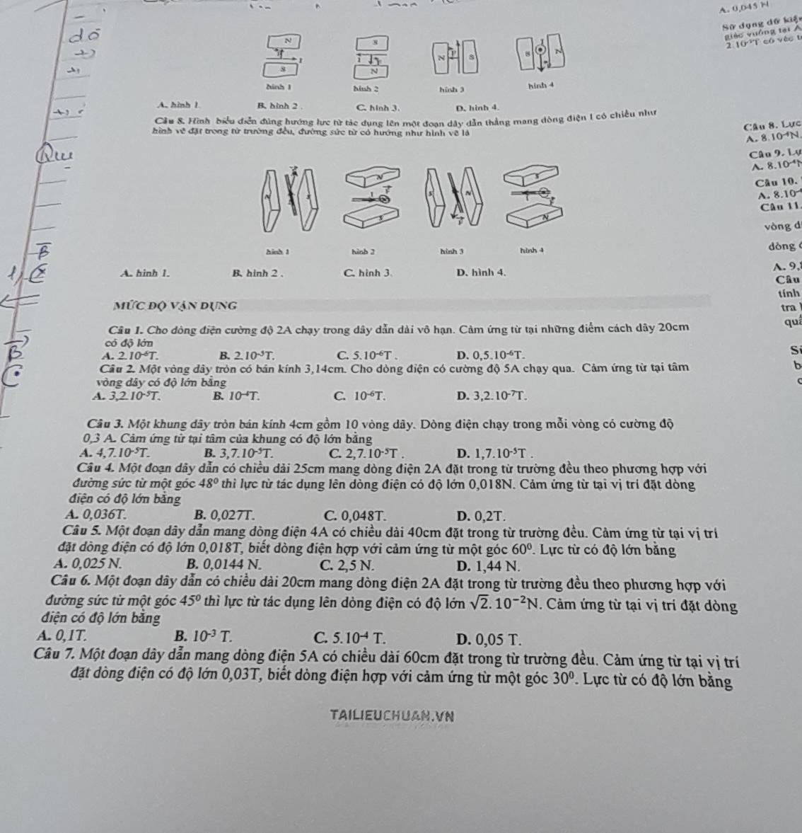 0 045
Sử dụng dữ kiện
N
giào yuống tại Á
8
2 10 T có véo t
8 N
8
N
hinh l hiuh 2 hinh 3 hinh 4
A. hình 1 B. hình 2 . C. hinh 3. D. hình 4.
Cầu 8. Hình biểu điễn đùng hướng lực từ tác dụng lên một đoan dây dẫn thắng mang dòng điện 1 có chiều nhn
Câu 8. Lực
hình về đặt trong từ trường đều, đường sức từ có hướng như hình về là 10^(-4)N
A. 8
Câu 9, Lự
A. 8 10^(-4)
Cầu 10.
A. 8.10
Câu 11
vòng dí
hinh 1 hinh 3 hinh 3 hình 4 dòng 
A. 9,
A. hinh 1. B. hinh 2 . C. hinh 3. D. hình 4.
Câu
tính
mỨc độ vận dụng tra
Câu 1. Cho dông điện cường độ 2A chạy trong dây dẫn dài vô hạn. Cảm ứng từ tại những điểm cách dây 20cm
quá
có độ lớn Si
A. 2.10^(-6)T. B. 2.10^(-5)T. C. 5.10^(-6)T. D. 0,5.10^(-6)T.
Cầu 2. Một vòng dây tròn có bán kính 3,14cm. Cho dòng điện có cường độ 5A chạy qua. Cảm ứng từ tại tâm
b
vòng dây có độ lớn bằng
C
A. 3,2.10^(-5)T. B. 10^(-4)T. C. 10^(-6)T. D. 3,2.10^(-7)T.
Câu 3. Một khung dây tròn bán kính 4cm gồm 10 vòng dây. Dòng điện chạy trong mỗi vòng có cường độ
0,3 A. Cảm ứng từ tại tâm của khung có độ lớn bằng
A. 4,7.10^(-5)T. B. 3,7.10^(-5)T. C. 2,7.10^(-5)T. D. 1,7.10^(-5)T.
Câu 4. Một đoạn dây dẫn có chiều dải 25cm mang dòng điện 2A đặt trong từ trường đều theo phương hợp với
đường sức từ một góc 48° thì lực từ tác dụng lên dòng điện có độ lớn 0,018N. Cảm ứng từ tại vị trí đặt dòng
điện có độ lớn bằng
A. 0,036T. B. 0,027T. C. 0,048T. D. 0,2T.
Câu 5. Một đoạn dây dẫn mang dòng điện 4A có chiều dài 40cm đặt trong từ trường đều. Cảm ứng từ tại vị trí
đặt dòng điện có độ lớn 0,018T, biết dòng điện hợp với cảm ứng từ một góc 60°. Lực từ có độ lớn băng
A. 0,025 N. B. 0,0144 N. C. 2,5 N. D. 1,44 N.
Câu 6. Một đoạn dây dẫn có chiều dài 20cm mang dòng điện 2A đặt trong từ trường đều theo phương hợp với
đường sức từ một góc 45° thì lực từ tác dụng lên dòng điện có độ lớn sqrt(2).10^(-2)N. Cảm ứng từ tại vị tri đặt dòng
điện có độ lớn bằng
A. 0,1T. B. 10^(-3)T. C. 5.10^(-4)T. D. 0,05 T.
Câu 7. Một đoạn dây dẫn mang dòng điện 5A có chiều dài 60cm đặt trong từ trường đều. Cảm ứng từ tại vị trí
đặt dòng điện có độ lớn 0,03T, biết dòng điện hợp với cảm ứng từ một góc 30° Lực từ có độ lớn bằng
TAILIEUCHUAN.VN