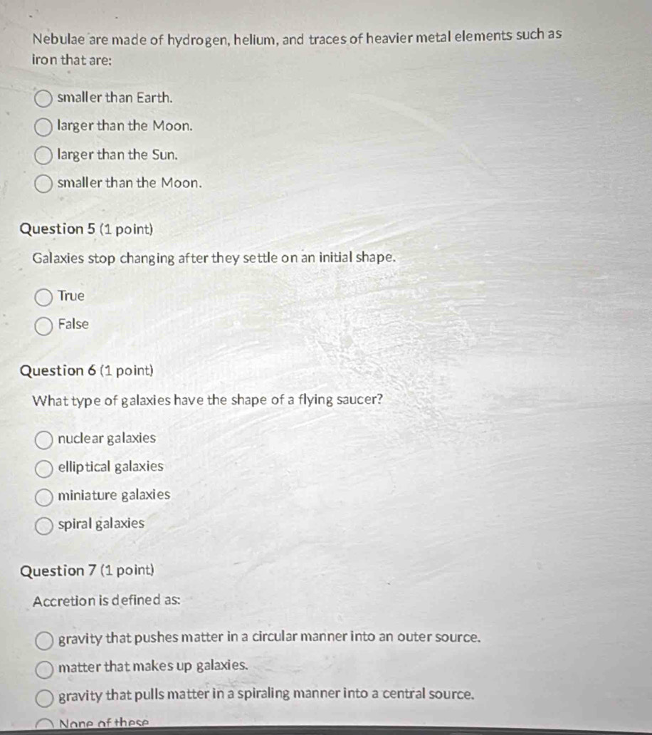 Nebulae are made of hydrogen, helium, and traces of heavier metal elements such as
iron that are:
smaller than Earth.
larger than the Moon.
larger than the Sun.
smaller than the Moon.
Question 5 (1 point)
Galaxies stop changing after they settle on an initial shape.
True
False
Question 6 (1 point)
What type of galaxies have the shape of a flying saucer?
nuclear galaxies
elliptical galaxies
miniature galaxies
spiral galaxies
Question 7 (1 point)
Accretion is defined as:
gravity that pushes matter in a circular manner into an outer source.
matter that makes up galaxies.
gravity that pulls matter in a spiraling manner into a central source.
None of these
