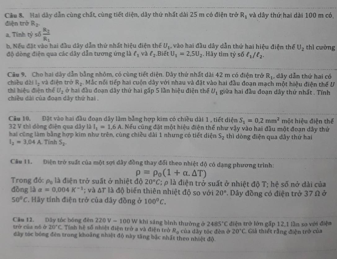 Hai dây dẫn cùng chất, cùng tiết diện, dây thứ nhất dài 25 m có điện trở R_1 và dây thứ hai dài 100 m có
điện trở R_2.
a, Tính tỷ số frac R_2R_1
b, Nếu đặt vào hai đầu dây dẫn thứ nhất hiệu điện thế U_1 , vào hai đầu dây dẫn thứ hai hiệu điện thế U_2 thì cường
độ dòng điện qua các dây dẫn tương ứng là ell _1 và ell _2.Biết U_1=2,5U_2. Hãy tìm tỷ số ell _1/ell _2.
Câu 9.  Cho hai dây dẫn bằng nhôm, có cùng tiết diện. Dây thứ nhất dài 42 m có điện trở R_1 , dây dẫn thứ hai có
chiều dài l_2 và điện trở R_2. Mắc nối tiếp hai cuộn dây với nhau và đặt vào hai đầu đoạn mạch một hiệu điện thế U
thì hiệu điện thể U_2 ở hai đầu đoạn dây thứ hai gấp 5 lần hiệu điện thế U_1 giữa hai đầu đoạn dây thứ nhất . Tính
chiều dài của đoạn dây thứ hai .
Câu 10. Đặt vào hai đầu đoạn dây làm bằng hợp kim có chiều dài 1 , tiết diện S_1=0,2mm^2 một hiệu điện thế
32 V thì dòng điện qua dây là I_1=1,6A. Nếu cũng đặt một hiệu điện thế như vậy vào hai đầu một đoạn dây thứ
hai cũng làm bằng hợp kim như trên, cùng chiều dài 1 nhưng có tiết diện S_2 thì dòng điện qua dây thứ hai
I_2=3.04A. Tính S_2.
Câu 11. Điện trở suất của một sợi dây đồng thay đối theo nhiệt độ có dạng phương trình:
rho =rho _0(1+alpha .△ T)
Trong đó: rho _0 là điện trở suất ở nhiệt độ 20°C; p là điện trở suất ở nhiệt độ T; hệ số nở dài của
đōng là alpha =0.004K^(-1); và △ T là độ biến thiên nhiệt độ so với 20°. Dây đồng có điện trở 37 Ω ở
50°C. Hãy tính điện trở của dây đồng ở 100^0C.
Cầu 12. Dây tóc bóng đèn 220 V - 100 W khi sáng bình thường ở 2485°C điện trở lớn gấp 12,1 lần so với điện
trở của nó ở 20°C Tính hệ số nhiệt điện trở a và điện trở R_0 của dây tóc đèn ở 20°C C. Giả thiết rằng điện trở của
dây tóc bóng đèn trong khoảng nhiệt độ này tăng bậc nhất theo nhiệt độ.