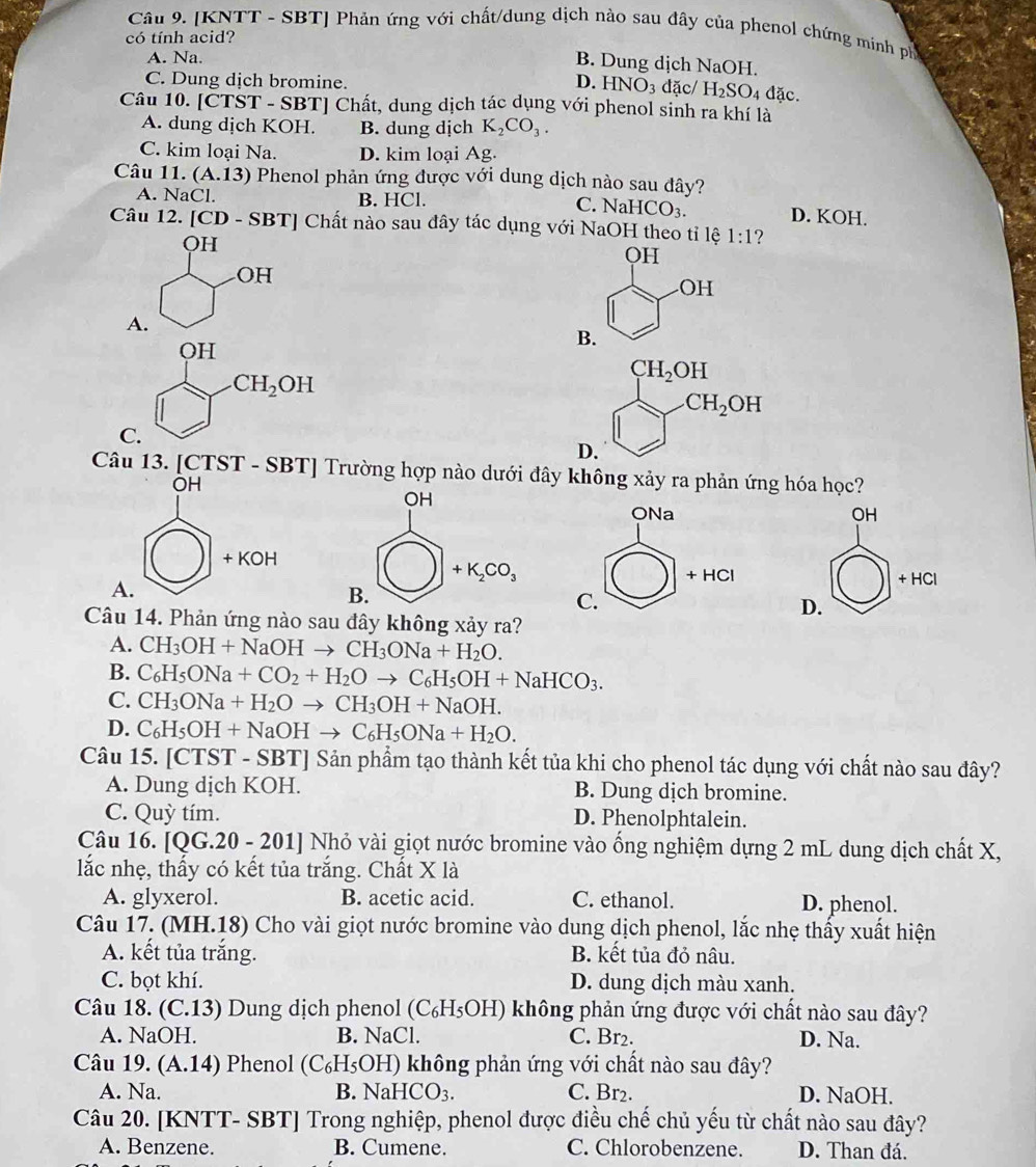 [KNTT - SBT] Phản ứng với chất/dung dịch nào sau đây của phenol chứng minh ph
có tính acid?
A. Na.
B. Dung dịch NaOH.
C. Dung dịch bromine. D. HNO_3 đặc/ H_2SO_4 đặc.
Câu 10. [CTST - SBT] Chất, dung dịch tác dụng với phenol sinh ra khí là
A. dung dịch KOH. B. dung dịch K_2CO_3.
C. kim loại Na. D. kim loại Ag.
Câu 11. (A.13) Phenol phản ứng được với dung dịch nào sau đây?
A. NaCl. B. HCl. C. NaHCO_3. D. KOH.
Câu 12. [CD-SBT] Chất nào sau đây tác dụng với NaOH theo tỉ lệ 1:1 ?
QH
QH
OH
OH
A.
OH
B.
CH_2OH
CH_2OH
CH_2OH
C.
D.
Câu 13. [CTST - SBT] Trường hợp nào dưới đây không xảy ra phản ứng hóa học?
OH
ONa OH
+KOH
+HCl
A.
+HCl
C.
D.
Câu 14. Phản ứng nào sau đây không xảy ra?
A. CH_3OH+NaOHto CH_3ONa+H_2O.
B. C_6H_5ONa+CO_2+H_2Oto C_6H_5OH+NaHCO_3.
C. CH_3ONa+H_2Oto CH_3OH+NaOH.
D. C_6H_5OH+NaOHto C_6H_5ONa+H_2O.
Câu 15. [CTST - SBT] Sản phẩm tạo thành kết tủa khi cho phenol tác dụng với chất nào sau đây?
A. Dung dịch KOH. B. Dung dịch bromine.
C. Quỳ tím. D. Phenolphtalein.
Câu 16. [Q G.20 0 - 201] Nhỏ vài giọt nước bromine vào ống nghiệm dựng 2 mL dung dịch chất X,
lắc nhẹ, thấy có kết tủa trắng. Chất X là
A. glyxerol. B. acetic acid. C. ethanol.
D. phenol.
Câu 17. (MH.18) Cho vài giọt nước bromine vào dung dịch phenol, lắc nhẹ thấy xuất hiện
A. kết tủa trắng. B. kết tủa đỏ nâu.
C. bọt khí. D. dung dịch màu xanh.
Câu 18. (C.13) Dung dịch phenol (C₆H₅OH) không phản ứng được với chất nào sau đây?
A. NaOH. B. NaCl. C. Br2. D. Na.
Câu 19. (A.14) Phenol (C_6H_5O (H) không phản ứng với chất nào sau đây?
A. Na. B. NaHC O_3. C. Br2. D. NaOH.
Câu 20. [KNTT- SBT] Trong nghiệp, phenol được điều chế chủ yếu từ chất nào sau đây?
A. Benzene. B. Cumene. C. Chlorobenzene. D. Than đá.