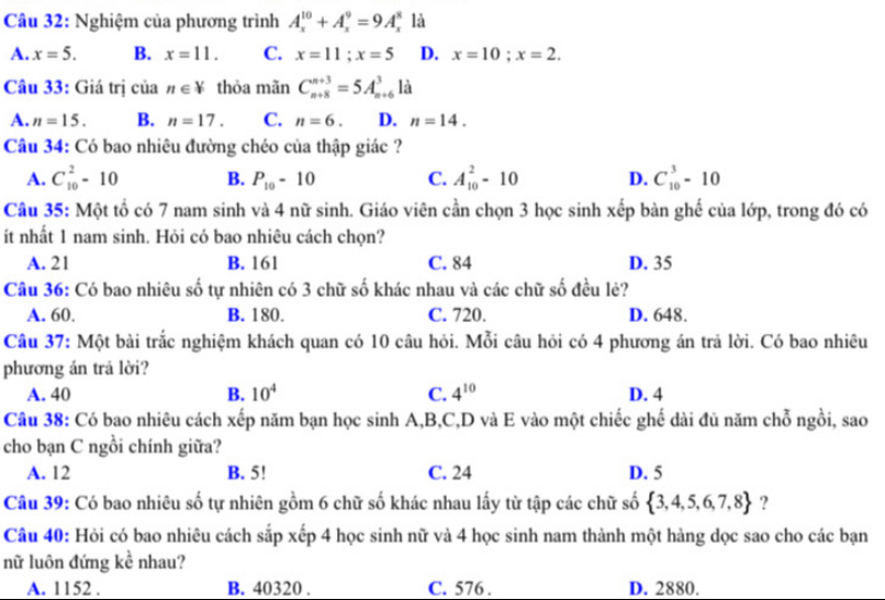 Nghiệm của phương trình A_x^((10)+A_x^9=9A_x^8 là
A. x=5. B. x=11. C. x=11;x=5 D. x=10;x=2.
Câu 33: Giá trị của n∈ V thỏa mãn C_(n+8)^(n+3)=5A_(n+6)^3 là
A. n=15. B. n=17. C. n=6. D. n=14.
Câu 34: Có bao nhiêu đường chéo của thập giác ?
A. C_(10)^2-10 B. P_10)-10 C. A_(10)^2-10 D. C_(10)^3-10
Câu 35: Một tổ có 7 nam sinh và 4 nữ sinh. Giáo viên cần chọn 3 học sinh xếp bản ghế của lớp, trong đó có
ít nhất 1 nam sinh. Hỏi có bao nhiêu cách chọn?
A. 21 B. 161 C. 84 D. 35
Câu 36: Có bao nhiêu số tự nhiên có 3 chữ số khác nhau và các chữ số đều lẻ?
A. 60. B. 180. C. 720. D. 648.
Câu 37: Một bài trắc nghiệm khách quan có 10 câu hỏi. Mỗi câu hỏi có 4 phương án trã lời. Có bao nhiêu
phương án trả lời?
A. 40 B. 10^4 C. 4^(10) D. 4
Câu 38: Có bao nhiêu cách xếp năm bạn học sinh A,B,C,D và E vào một chiếc ghế dài đủ năm chỗ ngồi, sao
cho bạn C ngồi chính giữa?
A. 12 B. 5! C. 24 D. 5
Câu 39: Có bao nhiêu số tự nhiên gồm 6 chữ số khác nhau lấy từ tập các chữ số  3,4,5,6,7,8 ?
Câu 40: Hỏi có bao nhiêu cách sắp xếp 4 học sinh nữ và 4 học sinh nam thành một hàng dọc sao cho các bạn
nữ luôn đứng kề nhau?
A. 1152 . B. 40320 . C. 576 . D. 2880.