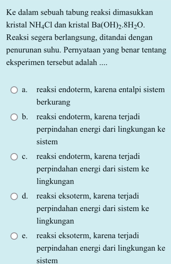 Ke dalam sebuah tabung reaksi dimasukkan
kristal NH_4Cl dan kristal Ba(OH)_2.8H_2O. 
Reaksi segera berlangsung, ditandai dengan
penurunan suhu. Pernyataan yang benar tentang
eksperimen tersebut adalah ....
a. reaksi endoterm, karena entalpi sistem
berkurang
b. reaksi endoterm, karena terjadi
perpindahan energi dari lingkungan ke
sistem
c. reaksi endoterm, karena terjadi
perpindahan energi dari sistem ke
lingkungan
d. reaksi eksoterm, karena terjadi
perpindahan energi dari sistem ke
lingkungan
e. reaksi eksoterm, karena terjadi
perpindahan energi dari lingkungan ke
sistem