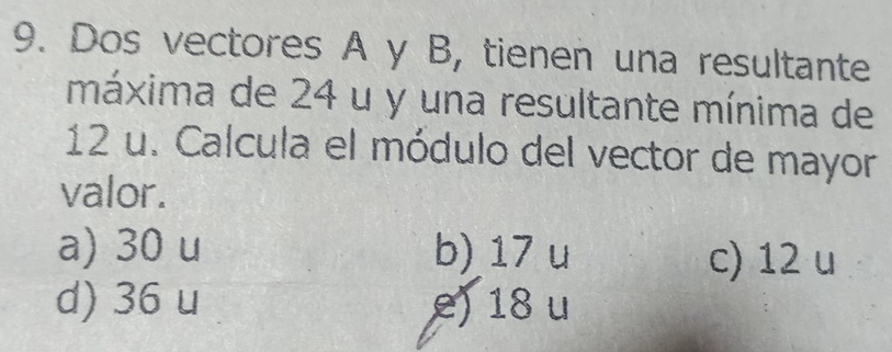 Dos vectores A y B, tienen una resultante
máxima de 24 u y una resultante mínima de
12 u. Calcula el módulo del vector de mayor
valor.
a) 30 u b) 17 u c) 12 u
d) 36 u e) 18 u