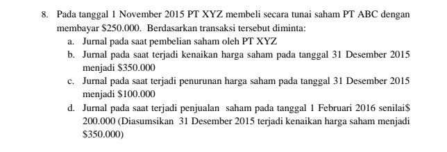 Pada tanggal 1 November 2015 PT XYZ membeli secara tunai saham PT ABC dengan
membayar $250.000. Berdasarkan transaksi tersebut diminta:
a. Jurnal pada saat pembelian saham oleh PT XYZ
b. Jurnal pada saat terjadi kenaikan harga saham pada tanggal 31 Desember 2015
menjadi $350.000
c. Jurnal pada saat terjadi penurunan harga saham pada tanggal 31 Desember 2015
menjadi $100.000
d. Jurnal pada saat terjadi penjualan saham pada tanggal 1 Februari 2016 senilai $
200.000 (Diasumsikan 31 Desember 2015 terjadi kenaikan harga saham menjadi
$350.000)