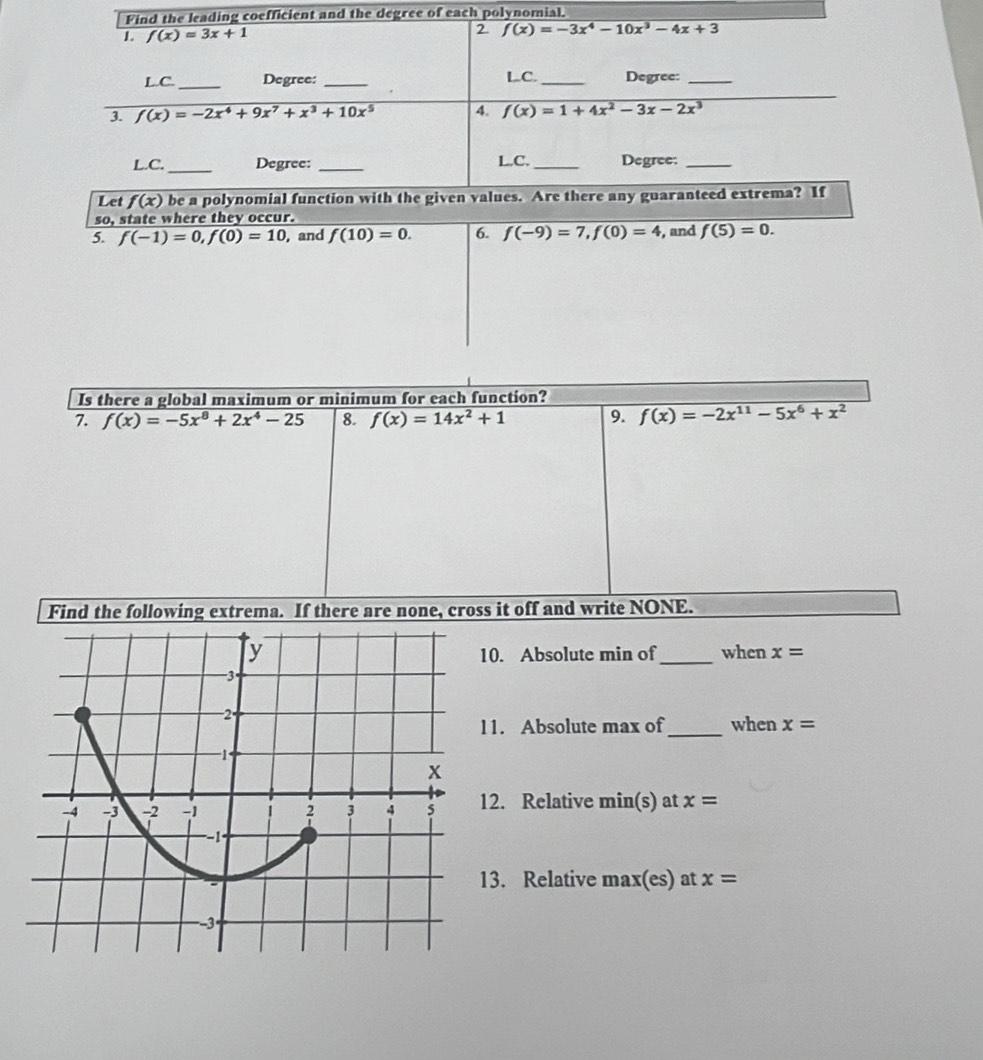 Find the leading coefficient and the degree of each polynomial. 
2 
1. f(x)=3x+1 f(x)=-3x^4-10x^3-4x+3
L.C._ Degree: _LC._ Degree:_ 
3. f(x)=-2x^4+9x^7+x^3+10x^5 4. f(x)=1+4x^2-3x-2x^3
L.C. _Degree: _L.C. _Degree:_ 
Let f(x) be a polynomial function with the given values. Are there any guaranteed extrema? If 
so, state where they occur. 
5. f(-1)=0, f(0)=10 , and f(10)=0. 6. f(-9)=7, f(0)=4 , and f(5)=0. 
Is there a global maximum or minimum for each function? 
7. f(x)=-5x^8+2x^4-25 8. f(x)=14x^2+1 9. f(x)=-2x^(11)-5x^6+x^2
Find the following extrema. If there are none, cross it off and write NONE. 
_when x=
0. Absolute min of 
1. Absolute max of_ when x=
2. Relative min(s) at x=
3. Relative max(es) at x=