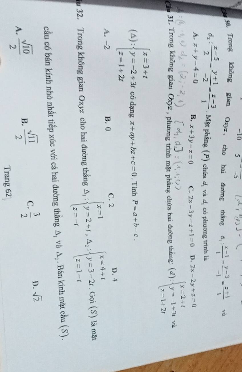 10 5=frac -5
Cin 30. Trong không gian Oxyz， cho hai đường thǎng d_1: (x-1)/1 = (y-3)/-1 = (z+1)/1  và
d_2: (x-5)/2 = (y+1)/-2 = (z-3)/1 . Mặt phẳng (P) chứa d_1 và d_1 có phương trình là
A. x+y-4=0 B. x+3y-z=0 C. 2x-3y-z+1=0 D. 2x-2y+z=0
Cầu 31. Trong không gian Oxyz , phương trình mặt phẳng chứa hai đường thằng: (d):beginarrayl x=2+t y=-1+3t z=1+2tendarray. và ^· 
(△ ):beginarrayl x=3+t y=-2+3t z=1+2tendarray. có dạng x+ay+bz+c=0. Tính P=a+b-c.
C. 2 D. 4
A. -2 B. 0
du 32. Trong không gian Oxyz cho hai đường thẳng △ _1:beginarrayl x=1 y=2+t,△ _2:beginarrayl x=4+t y=3-2t.Gqi(S) z=1-tendarray. là mặt
cầu có bán kính nhỏ nhất tiếp xúc với cả hai đường thằng △ _1 và △ _2. Bán kính mặt cầu (S).
A.  sqrt(10)/2 
B.  sqrt(11)/2 
C.  3/2 
D. sqrt(2)
Trang 62