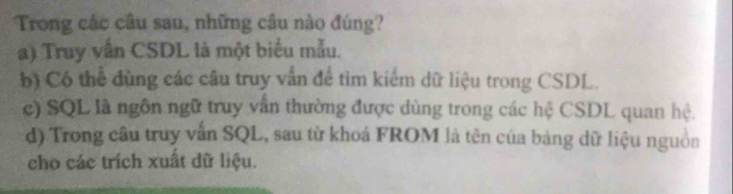 Trong các câu sau, những câu nào đúng?
a) Truy vẫn CSDL là một biểu mẫu.
b) Có thể đùng các câu truy vẫn để tìm kiểm dữ liệu trong CSDL.
c) SQL là ngôn ngữ truy vấn thường được dùng trong các hệ CSDL quan hệ.
d) Trong câu truy vẫn SQL, sau từ khoá FROM là tên của bảng dữ liệu nguồn
cho các trích xuất dữ liệu.