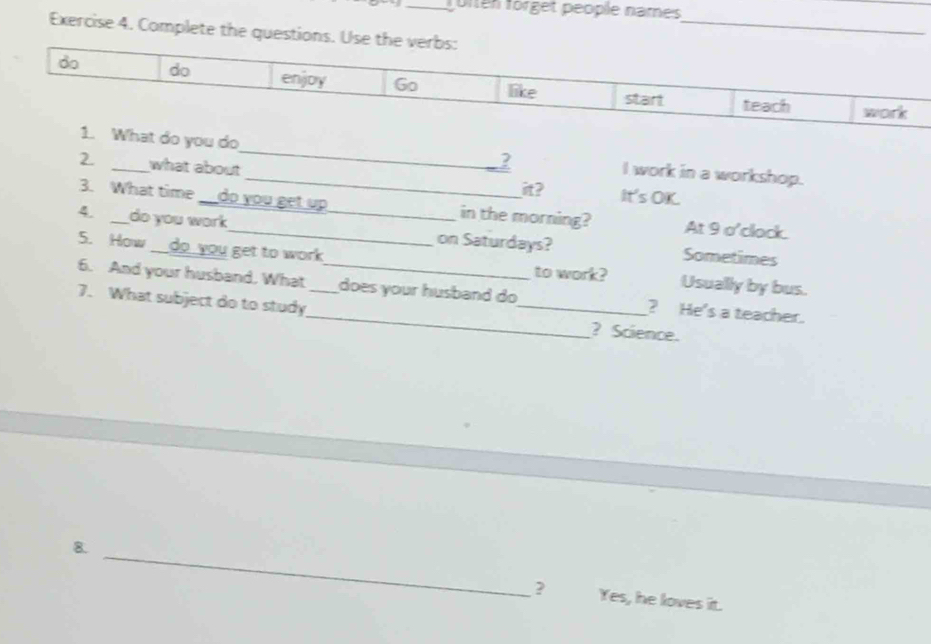 foren förget people names 
Exercise 4. Complete the ques 
_ 
t do you do_ __2 I work in a workshop. 
2. _what about 
it? It's OK. 
3. What time _do you get up in the morning? At 9 o'clock. 
4. _do you work_ _on Saturdays? Sometimes 
5. How __do you get to work to work? Usually by bus. 
6. And your husband. What _does your husband do ? He's a teacher. 
7. What subject do to study_ __? Science. 
_ 
8. 
? Yes, he loves it.