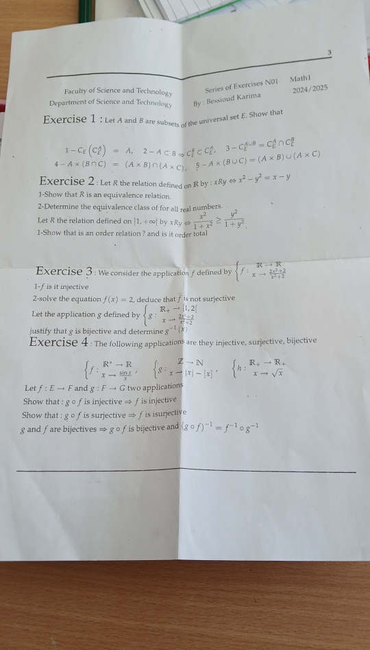 Faculty of Science and Technology
Series of Exercises N01 Math1
2024/2025
Department of Science and Technology By : Bessioud Karima
Exercise 1 : Let A and B are subsets of the universal set E. Show that
1-C_E(C_L^(A)=A,2-A⊂ BRightarrow C_E^BCC_E^A,3-C_E^(A∪ B)=C_E^A∩ C_L^B
4-A* (B∩ C)=(A* B)∩ (A* C),5-A* (B∪ C)=(A* B)∪ (A* C)
Exercise 2 : Let R the relation defined on Rby:xRyLeftrightarrow x^2)-y^2=x-y
1-Show that R is an equivalence relation.
2-Determine the equivalence class of for all mal numbers.
Let R the relation defined on |1,+∈fty | byxRyLeftrightarrow  x^2/1+x^2 ≥  y^2/1+y^2 
1-Show that is an order relation ? and is it order total
Exercise 3 : We consider the application f defined by  f:beginarrayr Rto  (2x^2+2)/x^2+2 
1-fis it injective
2-solve the equation f(x)=2 , deduce that f is not surjective 
Let the application g defined by beginarrayl g:beginarrayr R+to [1,2] xto  (2x+2)/x+2 endarray.
justify that g is bijective and determine g^(-1)(x)
Exercise 4 : The following applications are they injective, surjective, bijective
 f:_xto R xto  sin x/x endarray , 8:_xto |x|-|x|, h:beginarrayr R_+to R_+ xto sqrt(x)endarray 
Let f:Eto F and g:Fto G two applications
Show that : g o fis injective → fis injective
Show that : g o f is surjective Rightarrow f is isurjective
g and fare bijectives Rightarrow gcirc f is bijective and (gcirc f)^-1=f^(-1)circ g^(-1)