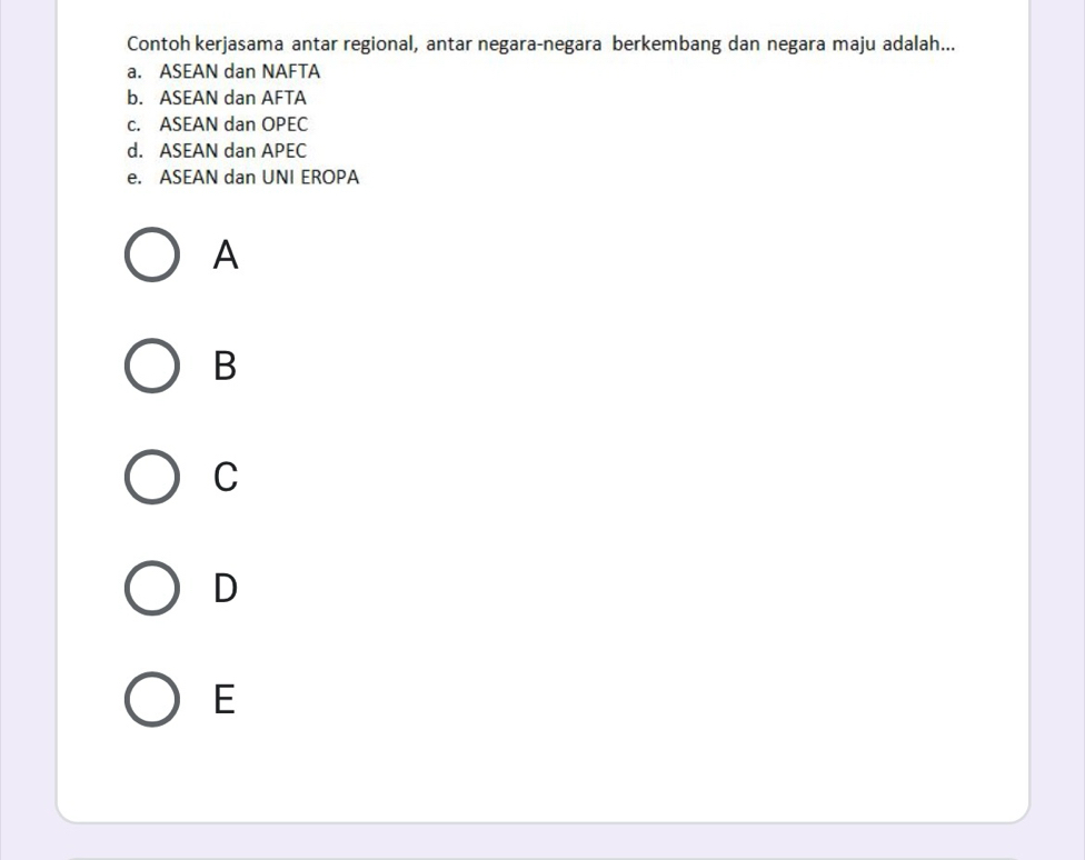 Contoh kerjasama antar regional, antar negara-negara berkembang dan negara maju adalah...
a. ASEAN dan NAFTA
b. ASEAN dan AFTA
c. ASEAN dan OPEC
d. ASEAN dan APEC
e. ASEAN dan UNI EROPA
A
B
C
D
E