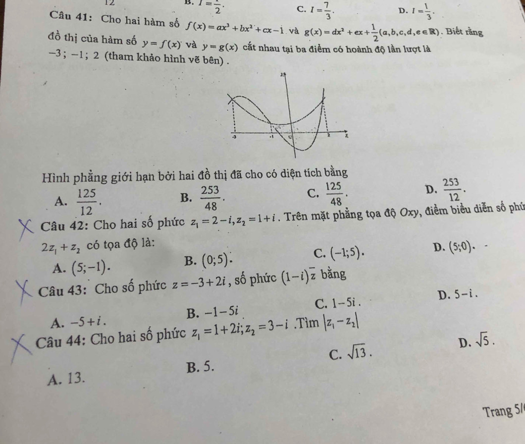 12
B. I=frac 2.
C. I= 7/3 . I= 1/3 . 
D.
Câu 41: Cho hai hàm số f(x)=ax^3+bx^2+cx-1 và g(x)=dx^2+ex+ 1/2 (a,b,c,d,e∈ R). Biết rằng
đồ thị của hàm số y=f(x) và y=g(x) cất nhau tại ba điểm có hoành độ lần lượt là
-3; -1; 2 (tham khảo hình vẽ bên) .
Hình phẳng giới hạn bởi hai đồ thị đã cho có diện tích bằng
B.
A.  125/12 .  253/48 .
D.
C.  125/48 .  253/12 . 
Câu 42: Cho hai số phức z_1=2-i, z_2=1+i. Trên mặt phẳng tọa độ Oxy, điểm biểu diễn số phú
2z_1+z_2 có tọa độ là:
C. (-1;5).
D. (5;0). .
A. (5;-1).
B. (0;5). 
Câu 43: Cho số phức z=-3+2i , shat o phức (1-i)overline z bằng
D. 5-i.
C. 1-5i.
B. -1-5i
A. -5+i. 
Câu 44: Cho hai số phức z_1=1+2i; z_2=3-i.Tìm |z_1-z_2|
D. sqrt(5).
A. 13. B. 5. C. sqrt(13). 
Trang 5/