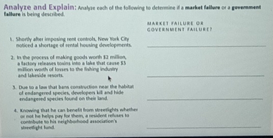 Analyze and Explain: Analyze each of the following to determine if a market failure or a government 
fallure is being described. 
Market failure Or 
GOVERNMENT FAILURE? 
1. Shortly after imposing rent controls, New York City 
noticed a shortage of rental housing developments._ 
2. In the process of making goods worth $2 million, 
a factory releases toxins into a lake that cause $3
million worth of losses to the fishing industry 
and lakeside resorts. 
_ 
3. Due to a law that bans construction near the habitat 
of endangered species, developers kill and hide 
endangered species found on their land. 
_ 
4. Knowing that he can benefit from streetlights whether 
or not he helps pay for them, a resident refuses to 
_ 
contribute to his neighborhood association's 
streetlight fund.