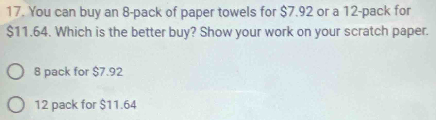 You can buy an 8 -pack of paper towels for $7.92 or a 12 -pack for
$11.64. Which is the better buy? Show your work on your scratch paper.
8 pack for $7.92
12 pack for $11.64