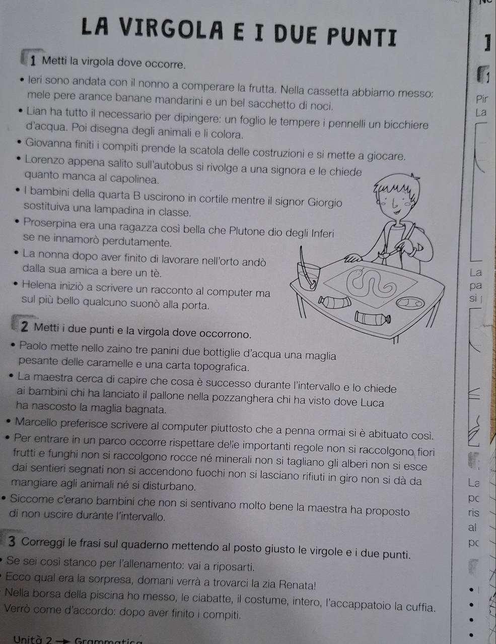 LA VIRGOLA E I DUE PUNTI 1
1 Metti la virgola dove occorre.
leri sono andata con il nonno a comperare la frutta. Nella cassetta abbiamo messo: Pir
mele pere arance banane mandarini e un bel sacchetto di noci. La
Lian ha tutto il necessario per dipingere: un foglio le tempere i pennelli un bicchiere
d'acqua. Poi disegna degli animali e li colora.
Giovanna finiti i compiti prende la scatola delle costruzioni e si mette a giocare.
Lorenzo appena salito sull'autobus si rivolge a una signora e le chiede
quanto manca al capolinea.
l bambini della quarta B uscirono in cortile mentre il 
sostituiva una lampadina in classe.
Proserpina era una ragazza così bella che Plutone di
se ne innamorò perdutamente.
La nonna dopo aver finito di lavorare nell'orto andò
La
dalla sua amica a bere un tè.pa
Helena iniziò a scrivere un racconto al computer ma
si |
sul più bello qualcuno suonò alla porta.
2 Metti i due punti e la virgola dove occorrono.
Paolo mette nello zaino tre panini due bottiglie d’acqua una maglia
pesante delle caramelle e una carta topografica.
La maestra cerca di capire che cosa è successo durante l'intervallo e lo chiede
ai bambini chi ha lanciato il pallone nella pozzanghera chi ha visto dove Luca
ha nascosto la maglia bagnata.
Marcello preferisce scrivere al computer piuttosto che a penna ormai si è abituato così.
Per entrare in un parco occorre rispettare delle importanti regole non si raccolgono fiori
frutti e funghi non si raccolgono rocce né minerali non si tagliano gli alberi non si esce
dai sentieri segnati non si accendono fuochi non si lasciano rifiuti in giro non si dà da La
mangiare agli animali né si disturbano.
pc
Siccome c'erano bambini che non si sentivano molto bene la maestra ha proposto
di non uscire durante l'intervallo. al ris
pc
3 Correggi le frasi sul quaderno mettendo al posto giusto le virgole e i due punti.
Se sei così stanco per l'allenamento: vai a riposarti.
Ecco qual era la sorpresa, domani verrà a trovarci la zia Renata!
Nella borsa della piscina ho messo, le ciabatte, il costume, intero, l'accappatoio la cuffia.
Verrò come d'accordo: dopo aver finito i compiti.
Unità 2 Gramm